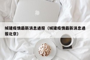城建疫情最新消息通报（城建疫情最新消息通报北京）