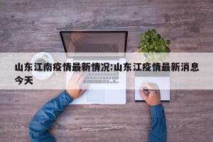 山东江南疫情最新情况:山东江疫情最新消息今天