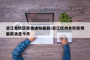 浙江余杭区疫情通知最新/浙江杭州余杭疫情最新消息今天