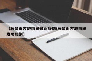 【石景山古城南里最新疫情/石景山古城南里发展规划】