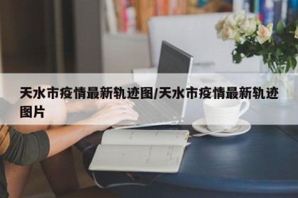 天水市疫情最新轨迹图/天水市疫情最新轨迹图片