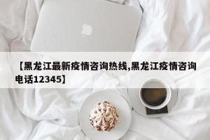 【黑龙江最新疫情咨询热线,黑龙江疫情咨询电话12345】
