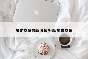 加定疫情最新消息今天/加祥疫情