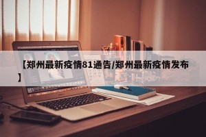 【郑州最新疫情81通告/郑州最新疫情发布】