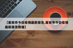 【莆田市今日疫情最新报告,莆田市今日疫情最新报告数据】