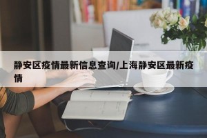静安区疫情最新信息查询/上海静安区最新疫情