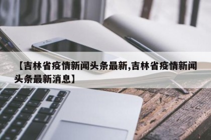 【吉林省疫情新闻头条最新,吉林省疫情新闻头条最新消息】