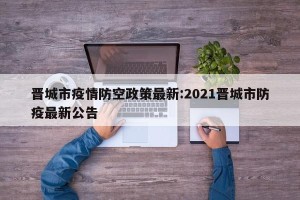 晋城市疫情防空政策最新:2021晋城市防疫最新公告