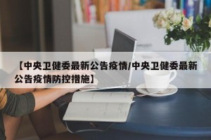 【中央卫健委最新公告疫情/中央卫健委最新公告疫情防控措施】