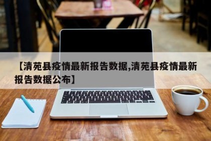 【清苑县疫情最新报告数据,清苑县疫情最新报告数据公布】