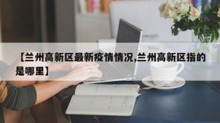 【兰州高新区最新疫情情况,兰州高新区指的是哪里】