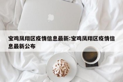 宝鸡凤翔区疫情信息最新:宝鸡凤翔区疫情信息最新公布