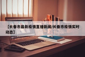 【长春市最新疫情直播新闻/长春市疫情实时动态】