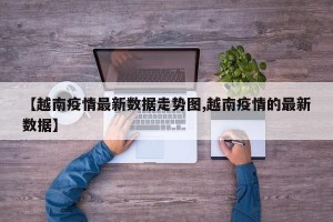 【越南疫情最新数据走势图,越南疫情的最新数据】