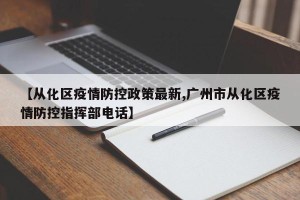 【从化区疫情防控政策最新,广州市从化区疫情防控指挥部电话】