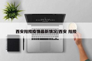 西安阳陵疫情最新情况/西安 阳陵