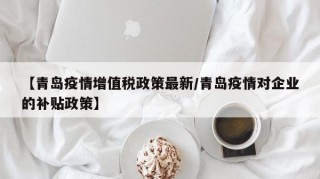 【青岛疫情增值税政策最新/青岛疫情对企业的补贴政策】
