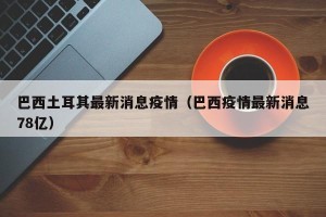 巴西土耳其最新消息疫情（巴西疫情最新消息78亿）