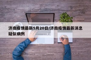 济南疫情最新5月20日/济南疫情最新消息疑似病例