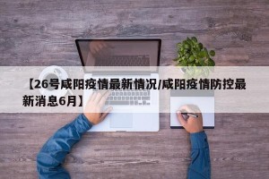 【26号咸阳疫情最新情况/咸阳疫情防控最新消息6月】
