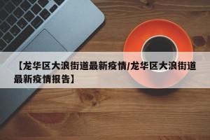 【龙华区大浪街道最新疫情/龙华区大浪街道最新疫情报告】