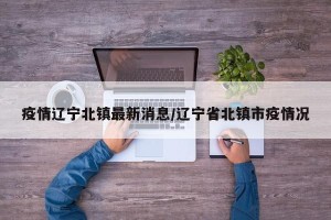 疫情辽宁北镇最新消息/辽宁省北镇市疫情况