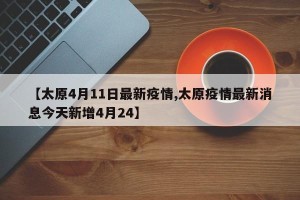 【太原4月11日最新疫情,太原疫情最新消息今天新增4月24】