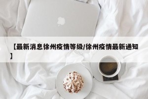 【最新消息徐州疫情等级/徐州疫情最新通知】