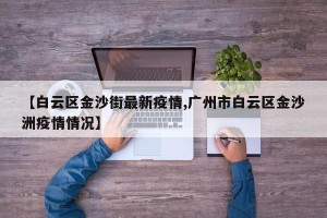 【白云区金沙街最新疫情,广州市白云区金沙洲疫情情况】