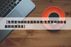 【免费查询湖南省最新疫情/免费查询湖南省最新疫情消息】