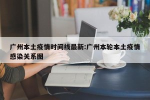 广州本土疫情时间线最新:广州本轮本土疫情感染关系图
