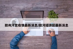 胶州河套疫情最新消息/胶河经济区最新消息