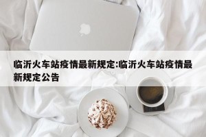 临沂火车站疫情最新规定:临沂火车站疫情最新规定公告