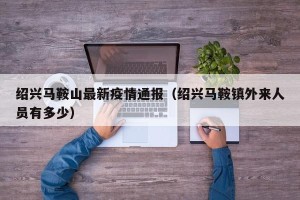 绍兴马鞍山最新疫情通报（绍兴马鞍镇外来人员有多少）