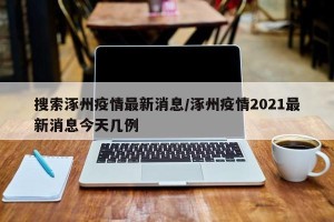 搜索涿州疫情最新消息/涿州疫情2021最新消息今天几例