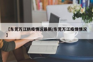 【东莞万江防疫情况最新/东莞万江疫情情况】