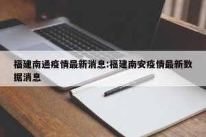 福建南通疫情最新消息:福建南安疫情最新数据消息