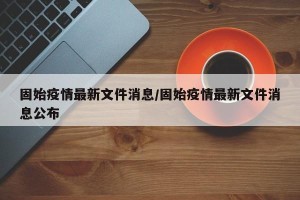 固始疫情最新文件消息/固始疫情最新文件消息公布