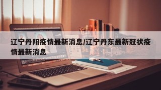 辽宁丹阳疫情最新消息/辽宁丹东最新冠状疫情最新消息