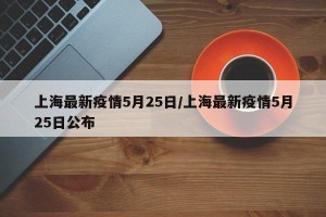 上海最新疫情5月25日/上海最新疫情5月25日公布