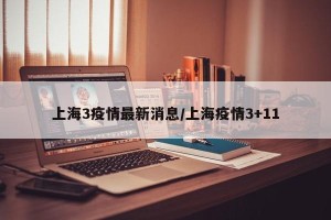 上海3疫情最新消息/上海疫情3+11